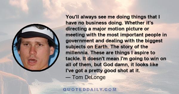 You'll always see me doing things that I have no business doing. Whether it's directing a major motion picture or meeting with the most important people in government and dealing with the biggest subjects on Earth. The