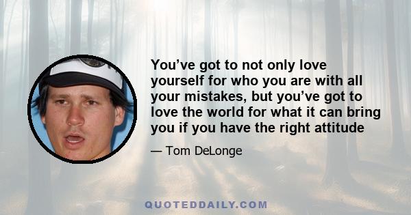 You’ve got to not only love yourself for who you are with all your mistakes, but you’ve got to love the world for what it can bring you if you have the right attitude