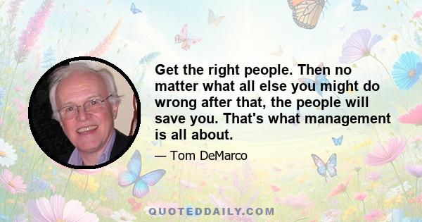 Get the right people. Then no matter what all else you might do wrong after that, the people will save you. That's what management is all about.