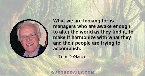 What we are looking for is managers who are awake enough to alter the world as they find it, to make it harmonize with what they and their people are trying to accomplish.