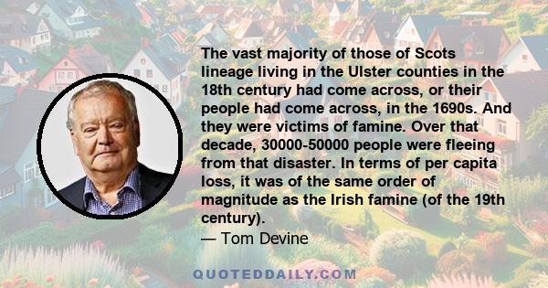 The vast majority of those of Scots lineage living in the Ulster counties in the 18th century had come across, or their people had come across, in the 1690s. And they were victims of famine. Over that decade,