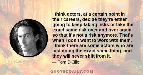 I think actors, at a certain point in their careers, decide they're either going to keep taking risks or take the exact same risk over and over again so that it's not a risk anymore. That's when I don't want to work