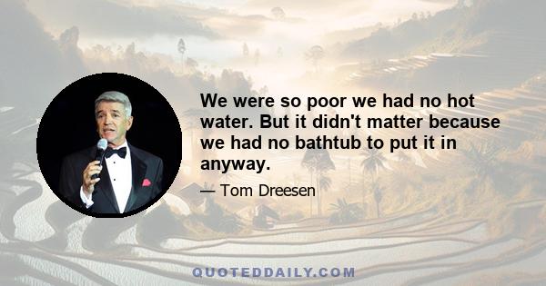 We were so poor we had no hot water. But it didn't matter because we had no bathtub to put it in anyway.