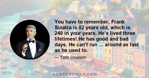 You have to remember, Frank Sinatra is 82 years old, which is 240 in your years. He's lived three lifetimes! He has good and bad days. He can't run ... around as fast as he used to.