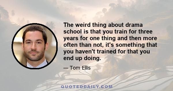 The weird thing about drama school is that you train for three years for one thing and then more often than not, it's something that you haven't trained for that you end up doing.