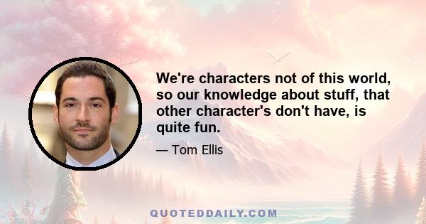 We're characters not of this world, so our knowledge about stuff, that other character's don't have, is quite fun.