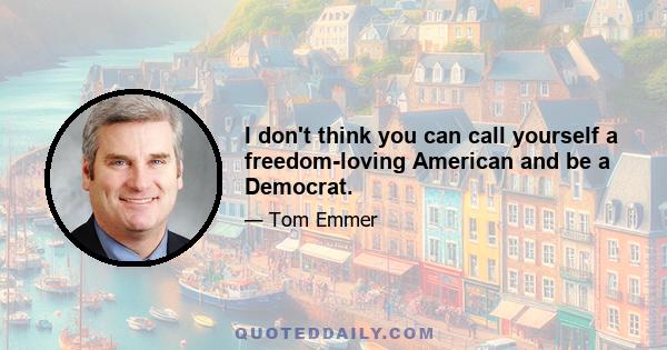 I don't think you can call yourself a freedom-loving American and be a Democrat.