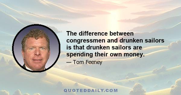 The difference between congressmen and drunken sailors is that drunken sailors are spending their own money.