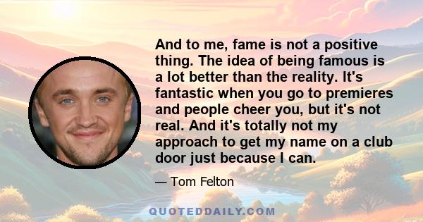 And to me, fame is not a positive thing. The idea of being famous is a lot better than the reality. It's fantastic when you go to premieres and people cheer you, but it's not real. And it's totally not my approach to