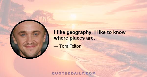 I like geography. I like to know where places are.