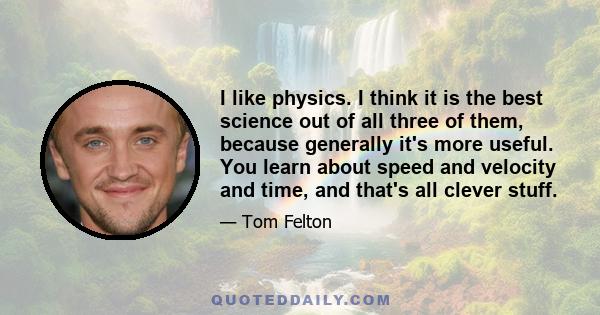 I like physics. I think it is the best science out of all three of them, because generally it's more useful. You learn about speed and velocity and time, and that's all clever stuff.