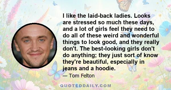 I like the laid-back ladies. Looks are stressed so much these days, and a lot of girls feel they need to do all of these weird and wonderful things to look good, and they really don't. The best-looking girls don't do