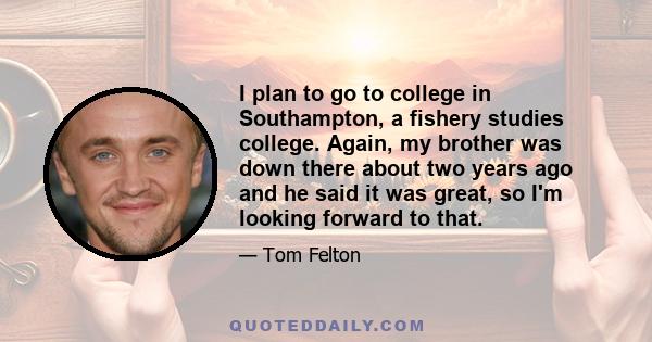 I plan to go to college in Southampton, a fishery studies college. Again, my brother was down there about two years ago and he said it was great, so I'm looking forward to that.