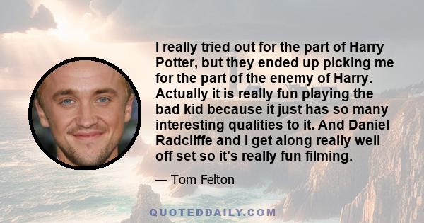 I really tried out for the part of Harry Potter, but they ended up picking me for the part of the enemy of Harry. Actually it is really fun playing the bad kid because it just has so many interesting qualities to it.