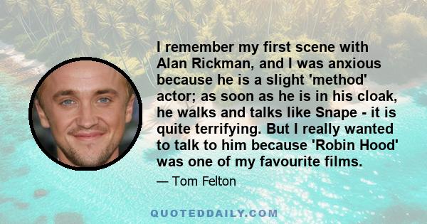 I remember my first scene with Alan Rickman, and I was anxious because he is a slight 'method' actor; as soon as he is in his cloak, he walks and talks like Snape - it is quite terrifying. But I really wanted to talk to 