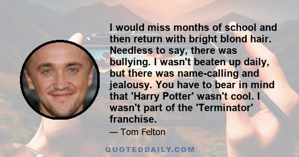 I would miss months of school and then return with bright blond hair. Needless to say, there was bullying. I wasn't beaten up daily, but there was name-calling and jealousy. You have to bear in mind that 'Harry Potter'