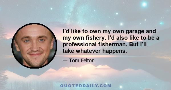 I'd like to own my own garage and my own fishery. I'd also like to be a professional fisherman. But I'll take whatever happens.