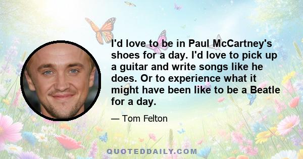 I'd love to be in Paul McCartney's shoes for a day. I'd love to pick up a guitar and write songs like he does. Or to experience what it might have been like to be a Beatle for a day.