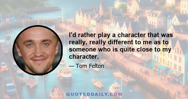 I'd rather play a character that was really, really different to me as to someone who is quite close to my character.