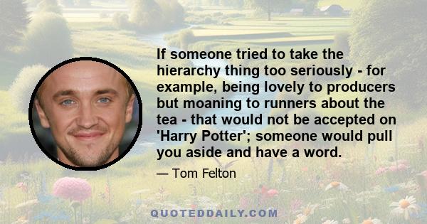 If someone tried to take the hierarchy thing too seriously - for example, being lovely to producers but moaning to runners about the tea - that would not be accepted on 'Harry Potter'; someone would pull you aside and