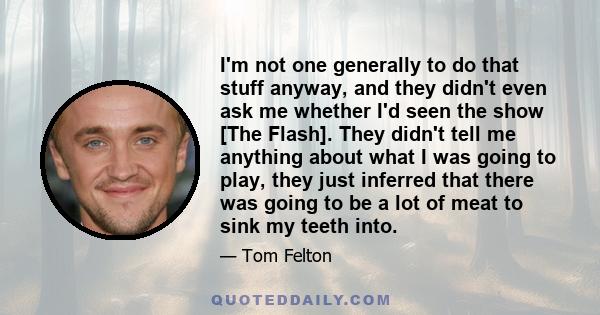 I'm not one generally to do that stuff anyway, and they didn't even ask me whether I'd seen the show [The Flash]. They didn't tell me anything about what I was going to play, they just inferred that there was going to