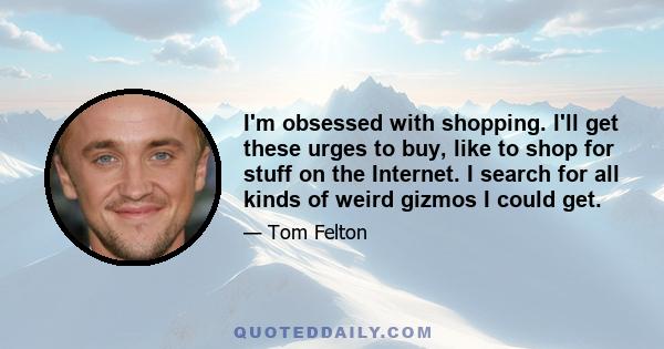 I'm obsessed with shopping. I'll get these urges to buy, like to shop for stuff on the Internet. I search for all kinds of weird gizmos I could get.