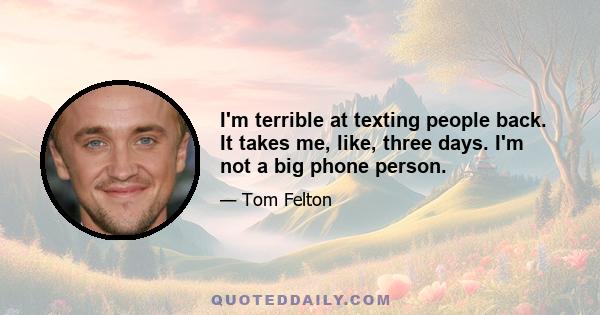 I'm terrible at texting people back. It takes me, like, three days. I'm not a big phone person.