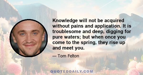 Knowledge will not be acquired without pains and application. It is troublesome and deep, digging for pure waters; but when once you come to the spring, they rise up and meet you.