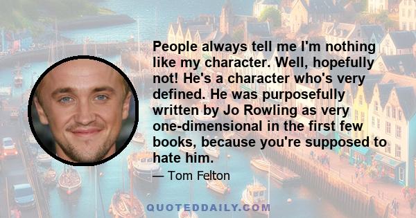 People always tell me I'm nothing like my character. Well, hopefully not! He's a character who's very defined. He was purposefully written by Jo Rowling as very one-dimensional in the first few books, because you're