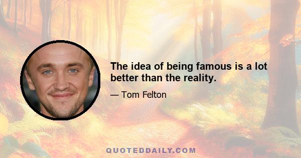 The idea of being famous is a lot better than the reality.