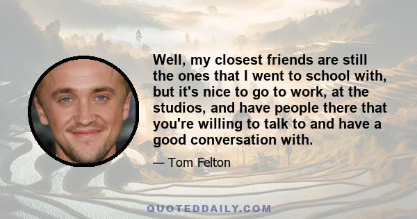 Well, my closest friends are still the ones that I went to school with, but it's nice to go to work, at the studios, and have people there that you're willing to talk to and have a good conversation with.