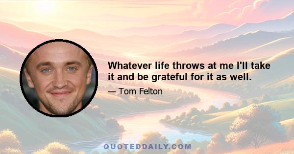 Whatever life throws at me I'll take it and be grateful for it as well.