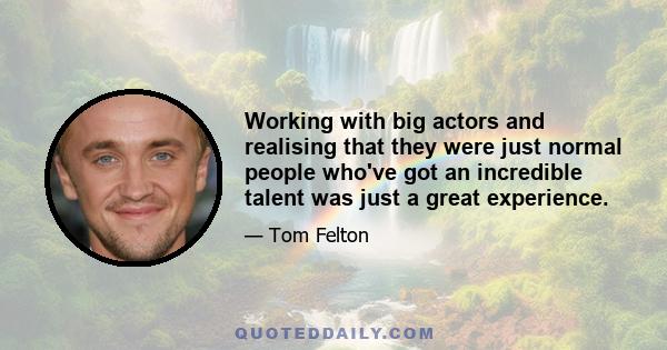 Working with big actors and realising that they were just normal people who've got an incredible talent was just a great experience.