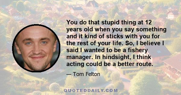 You do that stupid thing at 12 years old when you say something and it kind of sticks with you for the rest of your life. So, I believe I said I wanted to be a fishery manager. In hindsight, I think acting could be a