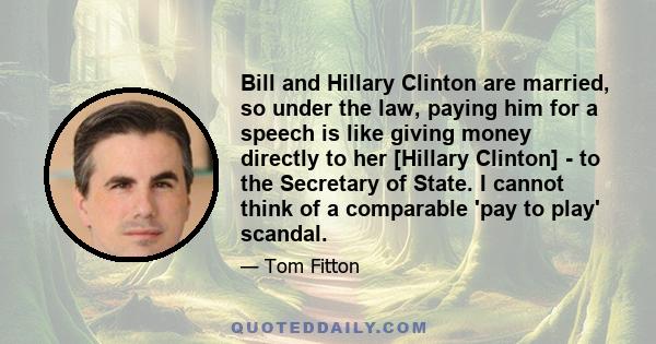 Bill and Hillary Clinton are married, so under the law, paying him for a speech is like giving money directly to her [Hillary Clinton] - to the Secretary of State. I cannot think of a comparable 'pay to play' scandal.