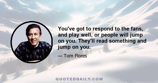 You've got to respond to the fans, and play well, or people will jump on you. They'll read something and jump on you.