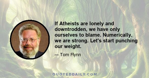 If Atheists are lonely and downtrodden, we have only ourselves to blame. Numerically, we are strong. Let's start punching our weight.