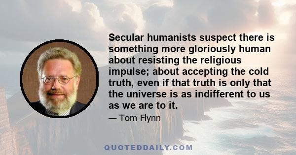 Secular humanists suspect there is something more gloriously human about resisting the religious impulse; about accepting the cold truth, even if that truth is only that the universe is as indifferent to us as we are to 