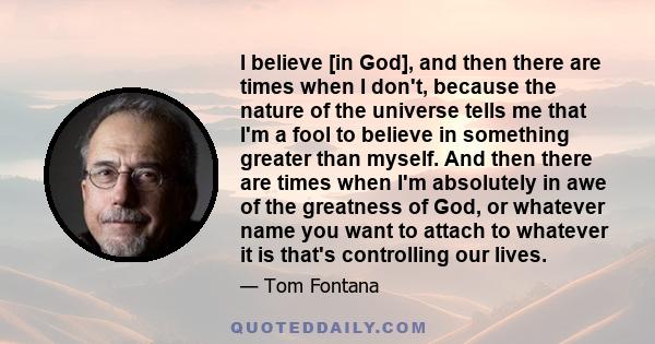 I believe [in God], and then there are times when I don't, because the nature of the universe tells me that I'm a fool to believe in something greater than myself. And then there are times when I'm absolutely in awe of