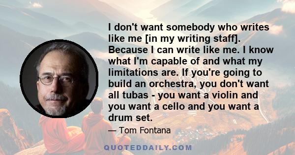 I don't want somebody who writes like me [in my writing staff]. Because I can write like me. I know what I'm capable of and what my limitations are. If you're going to build an orchestra, you don't want all tubas - you