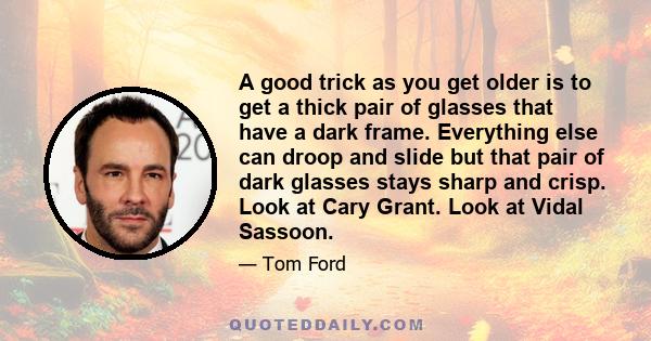 A good trick as you get older is to get a thick pair of glasses that have a dark frame. Everything else can droop and slide but that pair of dark glasses stays sharp and crisp. Look at Cary Grant. Look at Vidal Sassoon.