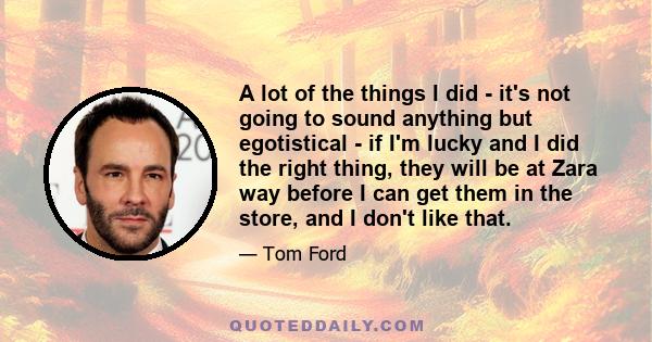 A lot of the things I did - it's not going to sound anything but egotistical - if I'm lucky and I did the right thing, they will be at Zara way before I can get them in the store, and I don't like that.