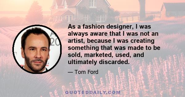 As a fashion designer, I was always aware that I was not an artist, because I was creating something that was made to be sold, marketed, used, and ultimately discarded.