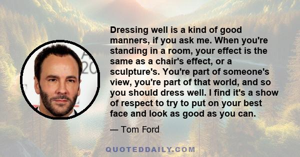 Dressing well is a kind of good manners, if you ask me. When you're standing in a room, your effect is the same as a chair's effect, or a sculpture's. You're part of someone's view, you're part of that world, and so you 