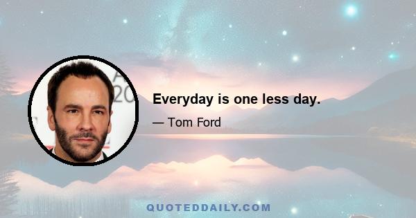 Everyday is one less day.