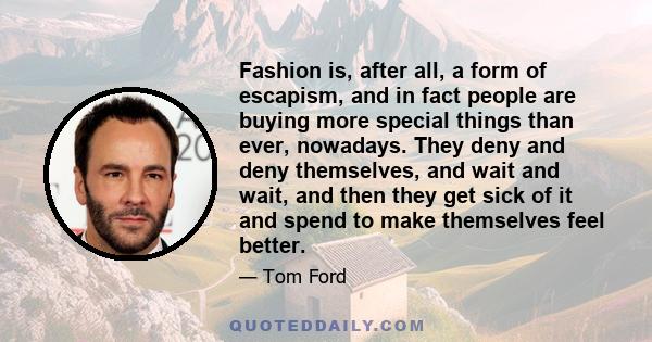 Fashion is, after all, a form of escapism, and in fact people are buying more special things than ever, nowadays. They deny and deny themselves, and wait and wait, and then they get sick of it and spend to make