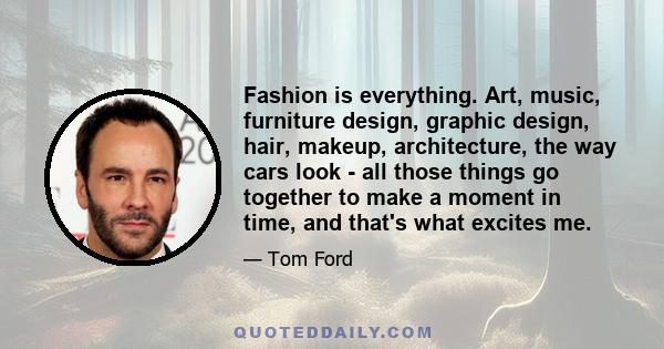 Fashion is everything. Art, music, furniture design, graphic design, hair, makeup, architecture, the way cars look - all those things go together to make a moment in time, and that's what excites me.