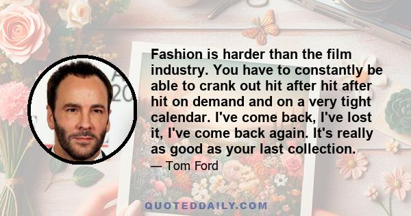 Fashion is harder than the film industry. You have to constantly be able to crank out hit after hit after hit on demand and on a very tight calendar. I've come back, I've lost it, I've come back again. It's really as