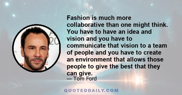 Fashion is much more collaborative than one might think. You have to have an idea and vision and you have to communicate that vision to a team of people and you have to create an environment that allows those people to