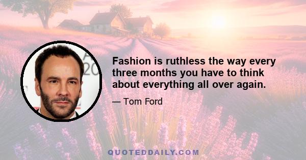 Fashion is ruthless the way every three months you have to think about everything all over again.